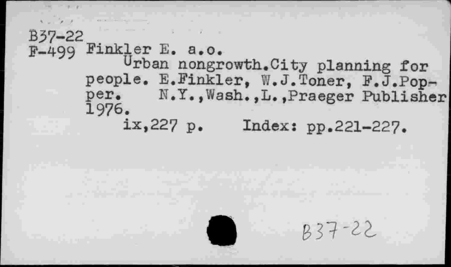 ﻿B57-22
F-499 Finkler E. a.o.
Urban nongrowth.City planning for people. E.Finkler, W.J.Toner, F.J.Pop-, per.	N.Y.»Wash.,L.,Praeger Publisher
1976.
ix,227 p. Indexs pp.221-227.
837-^2,